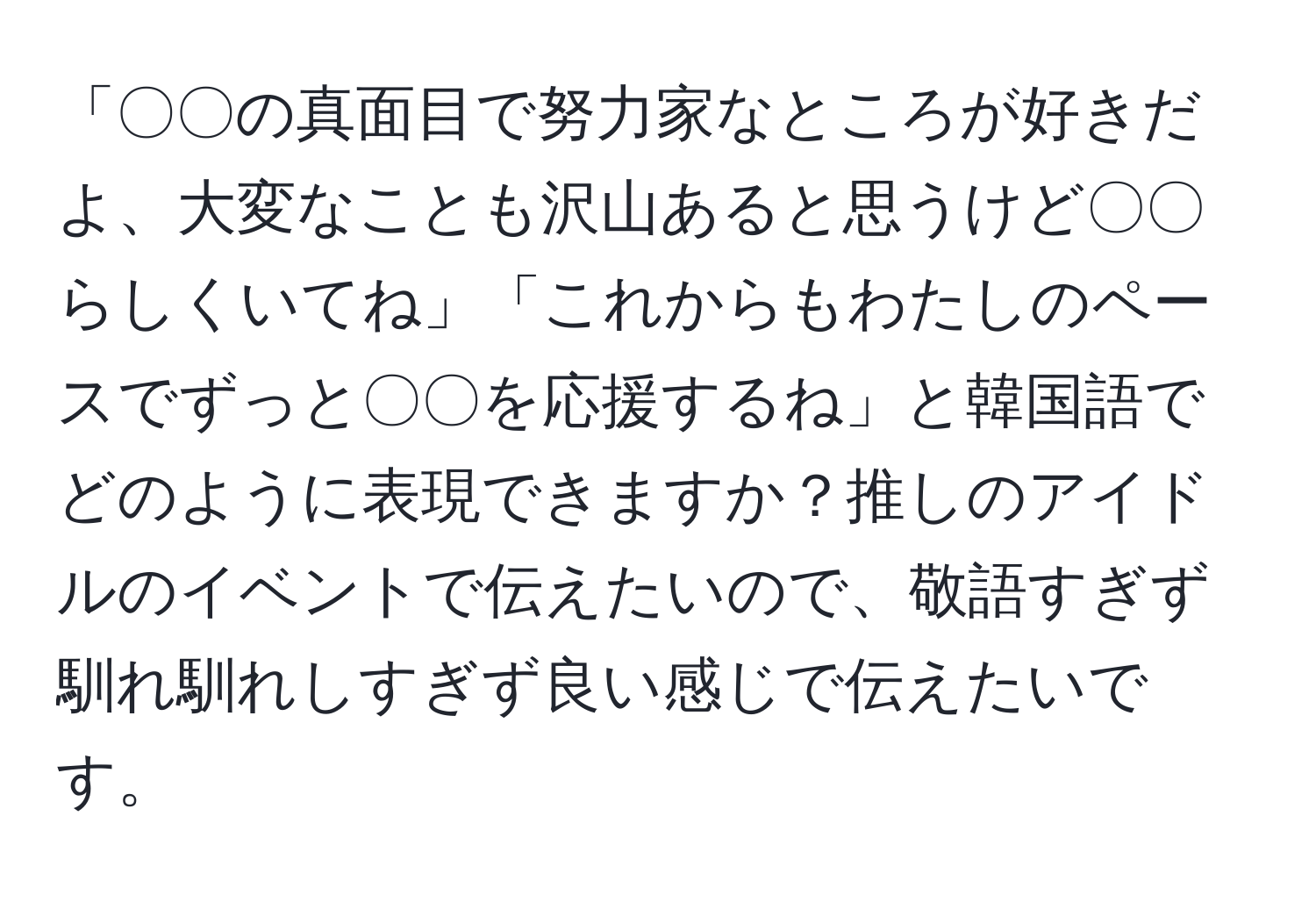 「〇〇の真面目で努力家なところが好きだよ、大変なことも沢山あると思うけど〇〇らしくいてね」「これからもわたしのペースでずっと〇〇を応援するね」と韓国語でどのように表現できますか？推しのアイドルのイベントで伝えたいので、敬語すぎず馴れ馴れしすぎず良い感じで伝えたいです。