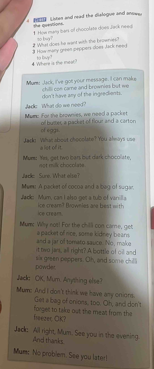 4 0 Listen and read the dialogue and answer 
the questions. 
1 How many bars of chocolate does Jack need 
to buy? 
2 What does he want with the brownies? 
3 How many green peppers does Jack need 
to buy? 
4 Where is the meat? 
Mum: Jack, I’ve got your message. I can make 
chilli con carne and brownies but we 
don’t have any of the ingredients. 
Jack: What do we need? 
Mum: For the brownies, we need a packet 
of butter, a packet of flour and a carton 
of eggs. 
Jack: What about chocolate? You always use 
a lot of it. 
Mum: Yes, get two bars but dark chocolate, 
not milk chocolate. 
Jack: Sure. What else? 
Mum: A packet of cocoa and a bag of sugar. 
Jack: Mum, can I also get a tub of vanilla 
ice cream? Brownies are best with 
ice cream. 
Mum: Why not! For the chilli con carne, get 
a packet of rice, some kidney beans 
and a jar of tomato sauce. No, make 
it two jars, all right? A bottle of oil and 
six green peppers. Oh, and some chilli 
powder. 
Jack: OK, Mum. Anything else? 
Mum: And I don't think we have any onions. 
Get a bag of onions, too. Oh, and don't 
forget to take out the meat from the 
freezer, OK? 
Jack: All right, Mum. See you in the evening. 
And thanks. 
Mum: No problem. See you later!