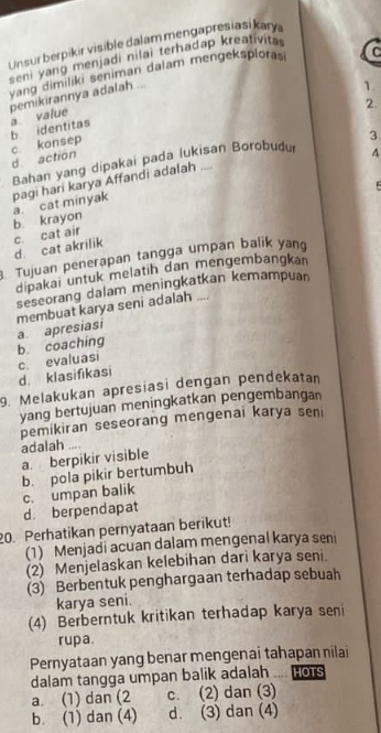 Unsur berpikir visible dalam mengapresiasi kary
seni yang menjadi nilai terhadap kreativita 
yang dimiliki seniman dalam mengeksplorasi C
pemikirannya adalah ...
1.
2.
c. konsep b identitas a value
3
d. action
Bahan yang dipakai pada lukisan Borobudu
4
F
pagi hari karya Affandi adalah .... b krayon a. cat minyak
d. cat akrilik c. cat air
Tujuan penerapan tangga umpan balik yang
dipakai untuk melatih dan mengembangkan
seseorang dalam meningkatkan kemampuan
membuat karya seni adalah ....
b. coaching a apresiasi
c. evaluasi
d. klasifikasi
9. Melakukan apresiasi dengan pendekatan
yang bertujuan meningkatkan pengembangan
pemikiran seseorang mengenai karya seni
adalah
a. berpikir visible
b. pola pikir bertumbuh
c. umpan balik
d. berpendapat
20. Perhatikan pernyataan berikut!
(1) Menjadi acuan dalam mengenal karya seni
(2) Menjelaskan kelebihan dari karya seni.
(3) Berbentuk penghargaan terhadap sebuah
karya seni.
(4) Berberntuk kritikan terhadap karya seni
rupa.
Pernyataan yang benar mengenai tahapan nilai
dalam tangga umpan balik adalah w HOTS
a. (1) dan (2 c. (2) dan (3)
b. (1) dan (4) d. (3) dan (4)