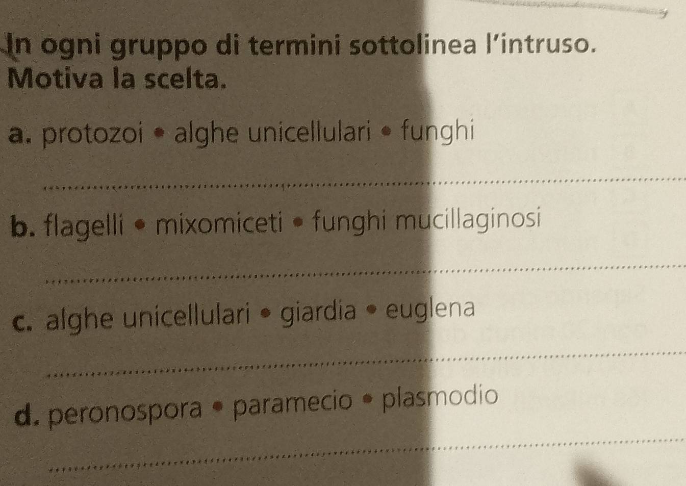 In ogni gruppo di termini sottolinea l’intruso. 
Motiva la scelta. 
a. protozoi • alghe unicellulari • funghi 
_ 
b. flagelli •mixomiceti • funghi mucillaginosi 
_ 
c. alghe unicellulari • giardia • euglena 
_ 
_ 
d. peronospora • paramecio • plasmodio