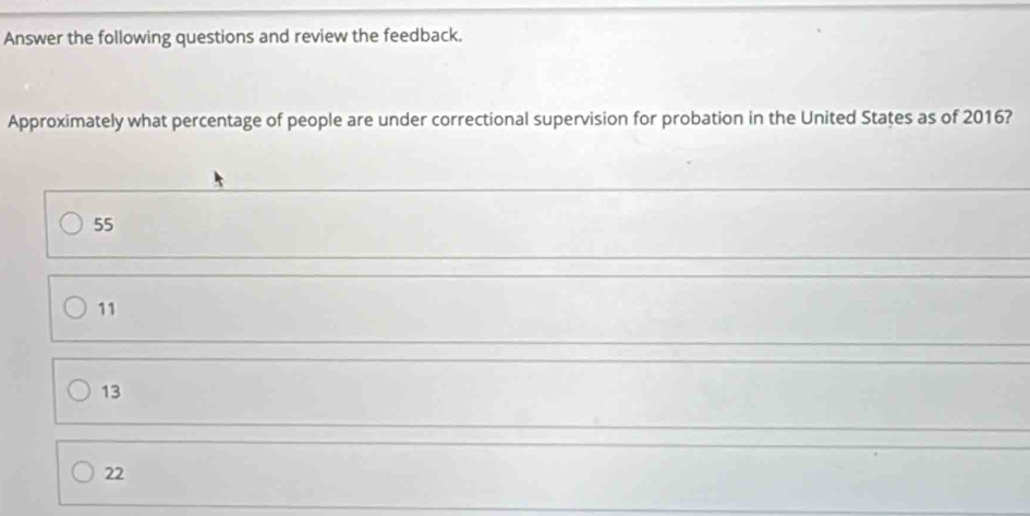 Answer the following questions and review the feedback.
Approximately what percentage of people are under correctional supervision for probation in the United States as of 2016?
55
11
13
22