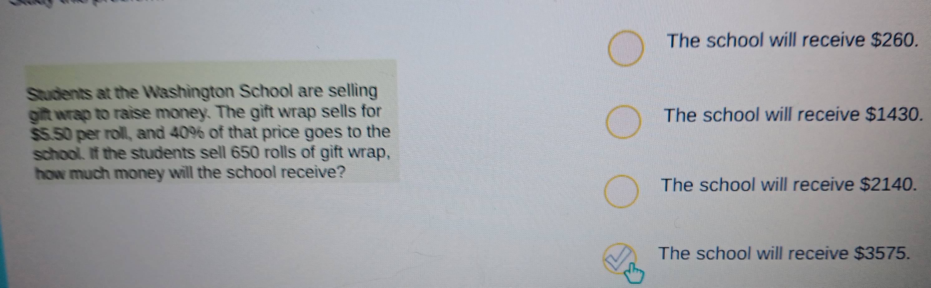 The school will receive $260.
Students at the Washington School are selling
gift wrap to raise money. The gift wrap sells for The school will receive $1430.
$5.50 per roll, and 40% of that price goes to the
school. If the students sell 650 rolls of gift wrap,
how much money will the school receive?
The school will receive $2140.
The school will receive $3575.