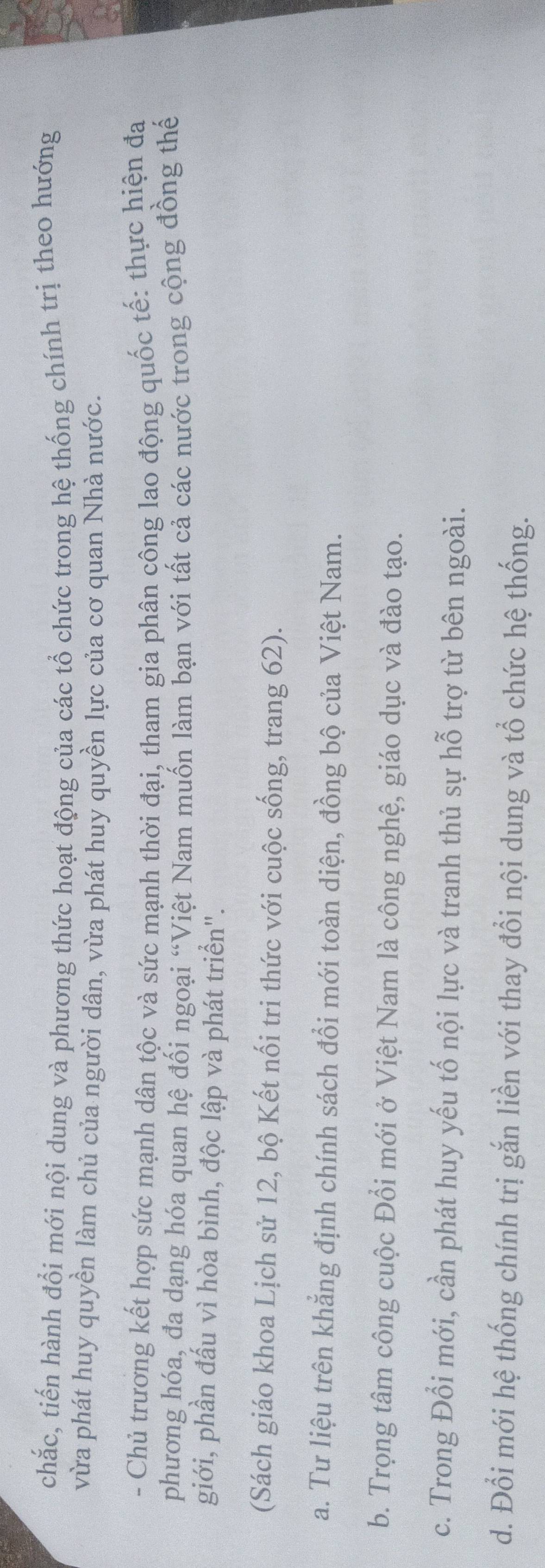 chắc, tiến hành đổi mới nội dung và phương thức hoạt động của các tổ chức trong hệ thống chính trị theo hướng
vừa phát huy quyền làm chủ của người dân, vừa phát huy quyền lực của cơ quan Nhà nước.
- Chủ trương kết hợp sức mạnh dân tộc và sức mạnh thời đại, tham gia phân công lao động quốc tế: thực hiện đa
phương hóa, đa dạng hóa quan hệ đối ngoại “Việt Nam muốn làm bạn với tất cả các nước trong cộng đồng thế
giới, phần đấu vì hòa bình, độc lập và phát triển".
(Sách giáo khoa Lịch sử 12, bộ Kết nối tri thức với cuộc sống, trang 62).
a. Tư liệu trên khẳng định chính sách đổi mới toàn diện, đồng bộ của Việt Nam.
b. Trọng tâm công cuộc Đổi mới ở Việt Nam là công nghệ, giáo dục và đào tạo.
c. Trong Đổi mới, cần phát huy yếu tố nội lực và tranh thủ sự hỗ trợ từ bên ngoài.
d. Đổi mới hệ thống chính trị gắn liền với thay đổi nội dung và tổ chức hệ thống.