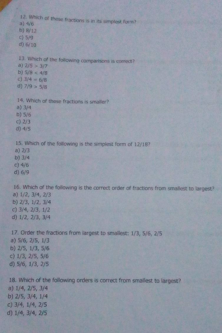 Which of these fractions is in its simplest form?
a) 4/6
b) 8/12
c) 5/9
d) 6/10
13. Which of the following comparisons is correct?
a) 2/5>3/7
b) 5/8<4/8
c) 3/4=6/8
d) 7/9>5/8
14. Which of these fractions is smaller?
a) 3/4
b) 5/6
c) 2/3
d) 4/5
15. Which of the following is the simplest form of 12/18?
a) 2/3
b) 3/4
c) 4/6
d) 6/9
16. Which of the following is the correct order of fractions from smallest to largest?
a) 1/2, 3/4, 2/3
b) 2/3, 1/2, 3/4
c) 3/4, 2/3, 1/2
d) 1/2, 2/3, 3/4
17. Order the fractions from largest to smallest: 1/3, 5/6, 2/5
a) 5/6, 2/5, 1/3
b) 2/5, 1/3, 5/6
c) 1/3, 2/5, 5/6
d) 5/6, 1/3, 2/5
18. Which of the following orders is correct from smallest to largest?
a) 1/4, 2/5, 3/4
b) 2/5, 3/4, 1/4
c) 3/4, 1/4, 2/5
d) 1/4, 3/4, 2/5