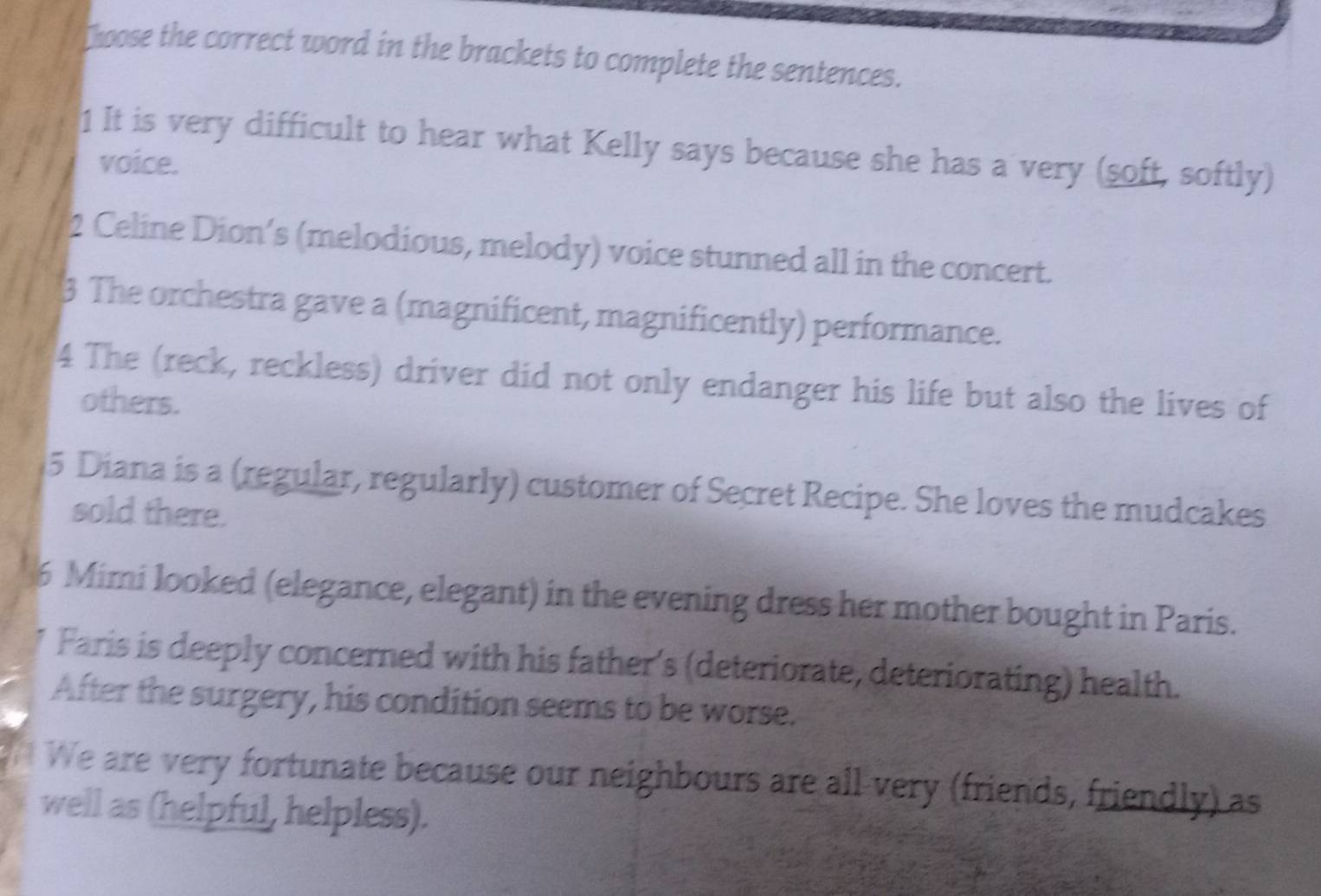 Choose the correct word in the brackets to complete the sentences. 
1 It is very difficult to hear what Kelly says because she has a very (soft, softly) 
voice. 
2 Celine Dion’s (melodious, melody) voice stunned all in the concert. 
3 The orchestra gave a (magnificent, magnificently) performance. 
4 The (reck, reckless) driver did not only endanger his life but also the lives of 
others. 
5 Diana is a (regular, regularly) customer of Secret Recipe. She loves the mudcakes 
sold there. 
6 Mimi looked (elegance, elegant) in the evening dress her mother bought in Paris. 
Faris is deeply concerned with his father's (deteriorate, deteriorating) health. 
After the surgery, his condition seems to be worse. 
We are very fortunate because our neighbours are all very (friends, friendly) as 
well as (helpful, helpless).