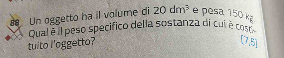 Un oggetto ha il volume di 20dm^3 e pesa 150 kg
Qual è il peso specifico della sostanza di cui è costi- 
tuito l’oggetto?
[7,5]