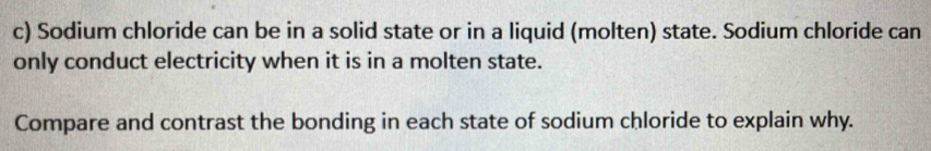 Sodium chloride can be in a solid state or in a liquid (molten) state. Sodium chloride can 
only conduct electricity when it is in a molten state. 
Compare and contrast the bonding in each state of sodium chloride to explain why.