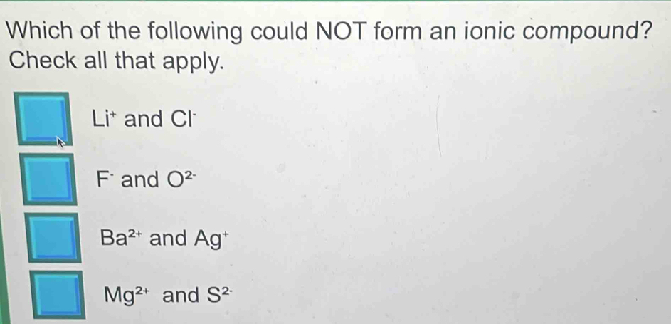 Which of the following could NOT form an ionic compound?
Check all that apply.
Lit and Cl
F and O^(2-)
Ba^(2+) and Ag^+
Mg^(2+) and S^(2-)