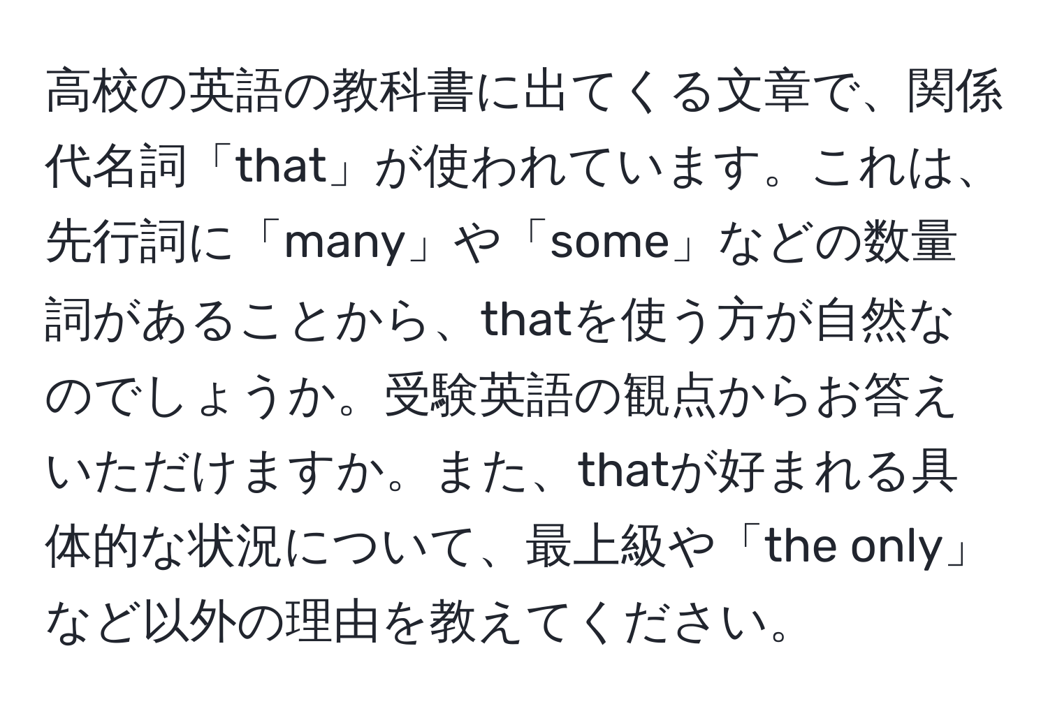 高校の英語の教科書に出てくる文章で、関係代名詞「that」が使われています。これは、先行詞に「many」や「some」などの数量詞があることから、thatを使う方が自然なのでしょうか。受験英語の観点からお答えいただけますか。また、thatが好まれる具体的な状況について、最上級や「the only」など以外の理由を教えてください。