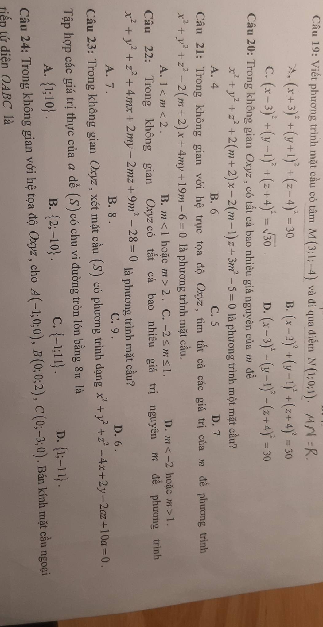 Viết phương trình mặt cầu có tâm M(3;1;-4) và đi qua điểm N( 1;0;1)
A, (x+3)^2+(y+1)^2+(z-4)^2=30 B. (x-3)^2+(y-1)^2+(z+4)^2=30
C. (x-3)^2+(y-1)^2+(z+4)^2=sqrt(30) D. (x-3)^2-(y-1)^2-(z+4)^2=30
Câu 20: Trong không gian Oxyz , có tất cả bao nhiêu giá nguyên của m để
x^2+y^2+z^2+2(m+2)x-2(m-1)z+3m^2-5=0 là phương trình một mặt cầu?
A. 4 B. 6 C. 5 D. 7
Câu 21: Trong không gian với hệ trục tọa độ Oxyz, tìm tất cả các giá trị của m để phương trình
x^2+y^2+z^2-2(m+2)x+4my+19m-6=0 là phương trình mặt cầu.
A. 1 B. m<1</tex> hoặc m>2 C. -2≤ m≤ 1.
D. m hoặc m>1.
Câu 22: Trong không gian Oxyz có tất cả bao nhiêu giá trị nguyên m để phương trình
x^2+y^2+z^2+4mx+2my-2mz+9m^2-28=0 là phương trình mặt cầu?
A. 7 .
B. 8 . C. 9 .
D. 6 .
Câu 23: Trong không gian Oxyz , xét mặt cầu (S) có phương trình dạng x^2+y^2+z^2-4x+2y-2az+10a=0.
Tập hợp các giá trị thực của a để (S)có chu vi đường tròn lớn bằng 8π là
D.  1;-11 .
A.  1;10 .
B.  2;-10 .
C.  -1;11 .
Câu 24: Trong không gian với hệ tọa độ Oxyz , cho A(-1;0;0),B(0;0;2),C(0;-3;0). Bán kính mặt cầu ngoại
tiếp tứ diện OABC là