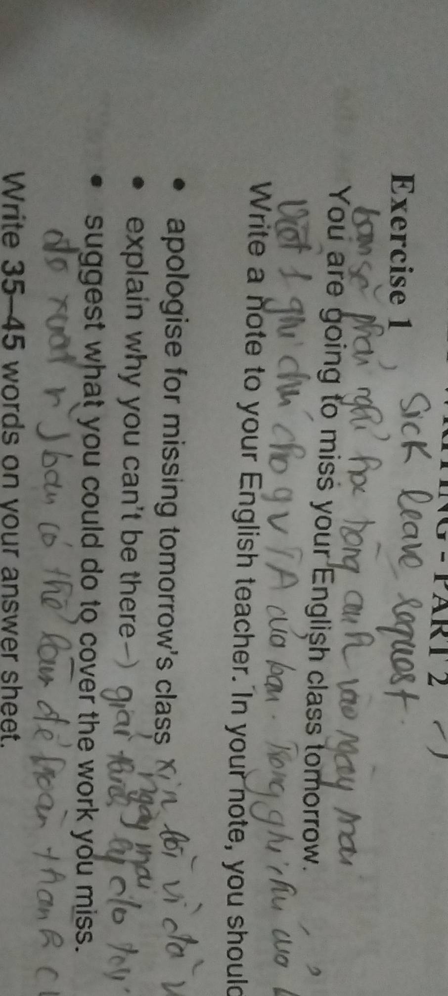 − PART 2 
Exercise 1 
You are going to miss your English class tomorrow. 
Write a note to your English teacher. In your note, you should 
apologise for missing tomorrow's class 
explain why you can't be there 
suggest what you could do to cover the work you miss. 
Write 35-45 words on your answer sheet.