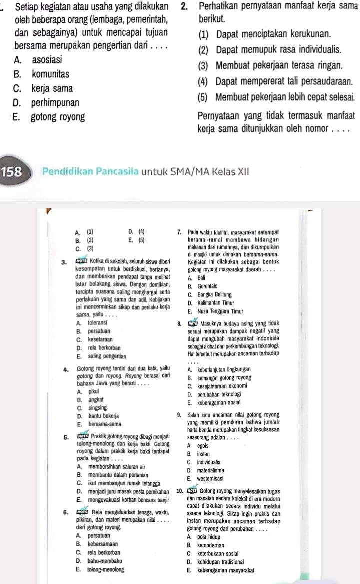 Setiap kegiatan atau usaha yang dilakukan 2. Perhatikan pernyataan manfaat kerja sama
oleh beberapa orang (lembaga, pemerintah, berikut.
dan sebagainya) untuk mencapai tujuan (1) Dapat menciptakan kerukunan.
bersama merupakan pengertian dari . . . . (2) Dapat memupuk rasa individualis.
A. asosiasi
(3) Membuat pekerjaan terasa ringan.
B. komunitas
(4) Dapat mempererat tali persaudaraan.
C. kerja sama
D. perhimpunan (5) Membuat pekerjaan lebih cepat selesai.
E. gotong royong Pernyataan yang tidak termasuk manfaat
kerja sama ditunjukkan oleh nomor . . . .
158 Pendidikan Pancasila untuk SMA/MA Kelas XII
A. (1) D. (4) 7. Pada waktu Idulfitri, masyarakat setempat
B. (2) E. (5) beramai-ramai membawa hidangan
C. (3) makanan dari rumahnya, dan dikumpulkan
di masjid untuk dimakan bersama-sama.
3.  Ketika di sekolah, seluruh siswa diberi Kegiatan ini dilakukan sebagai bentuk
kesempatan untuk berdiskusi, bertanya. gotong royong masyarakat daerah . . . .
dan memberikan pendapat tanpa melihat A. Bali
latar belakang siswa. Dengan demikian, B. Gorontalo
tercipta suasana saling menghargai serta C. Bangka Belitung
perlakuan yang sama dan adil, Kebijakan
ini mencerminkan sikap dan perilaku kerja D. Kalimantan Timur
sama, yaitu . . . . E. Nusa Tenggara Timur
A. toleransi 8. C Masuknya budaya asing yang tidak
B. persatuan sesuai merupakan dampak negatif yang
C. kesetaraan dapat mengubah masyarakat Indonesia
D. rela berkorban sebagai akibat dari perkembangan teknologi.
E. saling pengertian Hal tersebut merupakan ancaman terhadap
4. Gotong royong terdiri dari dua kata, yaitu A. keberlanjutan lingkungan
gotong dan royong. Royong berasal dari B. semangat gotong royong
bahasa Jawa yang berarti . . . . C. kesejahteraan ekonomi
A. pikul D. perubahan teknologi
B. angkat E. keberagaman sosial
C. singsing
D. bantu bekerja 9. Salah satu ancaman nilai gotong royong
E. bersama-sama yang memiliki pemikiran bahwa jumlah
harta benda merupakan tingkat kesuksesan
5.    Praktik gotong royong dibagi menjadi seseorang adalah . . . .
tolong-menolong dan kerja bakti. Gotong A. egois
royong dalam praktik kerja bakti terdapat B. instan
pada kegiatan . . . . C. individualis
A. membersihkan saluran air D. materialisme
B. membantu dalam pertanian E. westernisasi
C. ikut membangun rumah tetangga
D. menjadi juru masak pesta perikahan 10. 6   Gotong royong menyelesaikan tugas
E. mengevakuasi korban bencana banjir dan masalah secara kolektif di era modern
dapat dilakukan secara individu melalui
6.  Rela mengeluarkan tenaga, waktu, sarana teknologi. Sikap ingin praktis dan
pikiran, dan materi merupakan nilai . . . . instan merupakan ancaman terhadap
dari gotong royong. gotong royong dari perubahan . . . .
A. persatuan A. pola hidup
B. kebersamaan B. kemodernan
C. rela berkorban C. keterbukaan sosial
D. bahu-membahu D. kehidupan tradisional
E. tolong-menolong E. keberagaman masyarakat