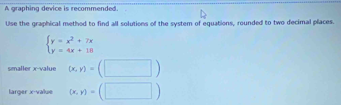 A graphing device is recommended.
Use the graphical method to find all solutions of the system of equations, rounded to two decimal places.
beginarrayl y=x^2+7x y=4x+18endarray.
smaller x -value (x,y)=(□ )
larger x -value (x,y)=(□ )