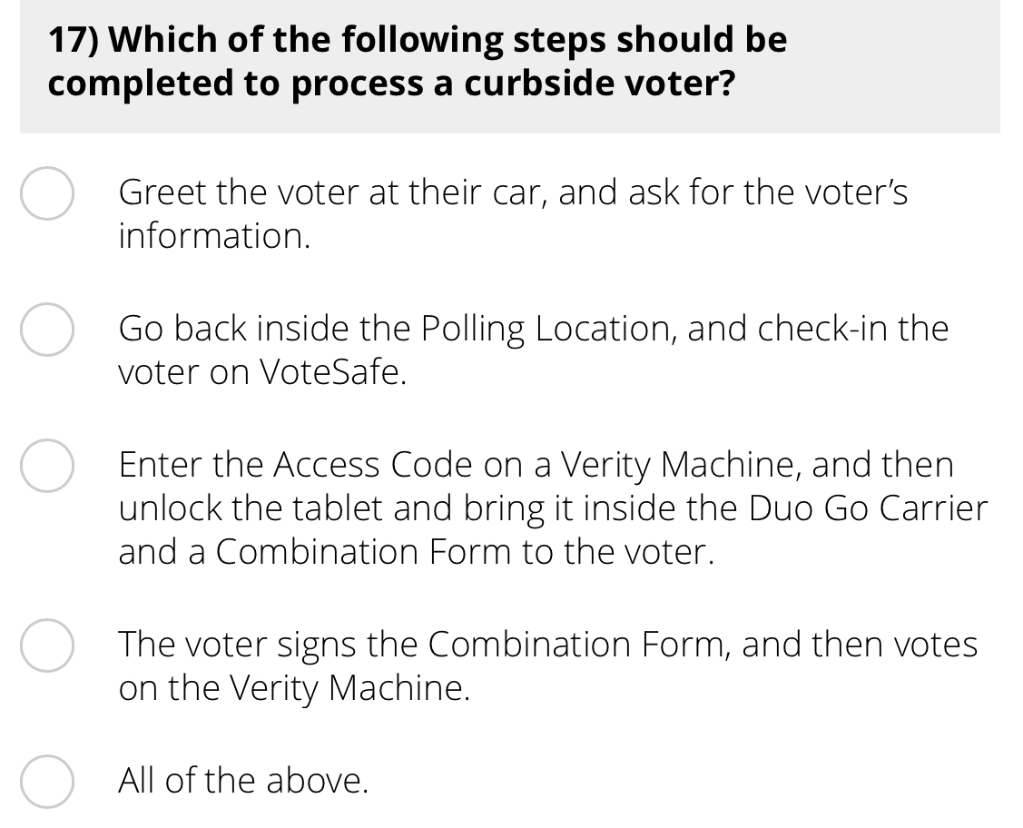 Which of the following steps should be
completed to process a curbside voter?
Greet the voter at their car, and ask for the voter’s
information.
Go back inside the Polling Location, and check-in the
voter on VoteSafe.
Enter the Access Code on a Verity Machine, and then
unlock the tablet and bring it inside the Duo Go Carrier
and a Combination Form to the voter.
The voter signs the Combination Form, and then votes
on the Verity Machine.
All of the above.