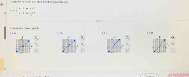 Graph the function, and state the domain and range.
f(x)=beginarrayl x+1forx>1 x-1forx≤ 1endarray.
Choose the correct graph. 
A. 
B. 
C. 
D. 

Clear all