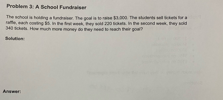 Problem 3: A School Fundraiser 
The school is holding a fundraiser. The goal is to raise $3,000. The students sell tickets for a 
raffle, each costing $5. In the first week, they sold 220 tickets. In the second week, they sold
340 tickets. How much more money do they need to reach their goal? 
Solution: 
Answer: