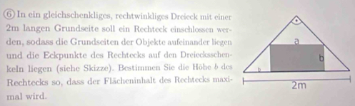 ⑥ In ein gleichschenkliges, rechtwinkliges Dreieck mit einer 
2m langen Grundseite soll ein Rechteck einschlossen wer- 
den, sodass die Grundseiten der Objekte aufeinander liegen 
und die Eckpunkte des Rechtecks auf den Dreiecksschen- 
keIn liegen (siehe Skizze). Bestimmen Sie die Höhe b des 
Rechtecks so, dass der Flächeninhalt des Rechtecks maxi- 
mal wird.