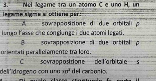 Nel legame tra un atomo C e uno H, un
legame sigma si ottiene per:
A sovrapposizione di due orbitali p
lungo l’asse che congiunge i due atomi legati.
B sovrapposizione di due orbitali p
orientati parallelamente tra loro.
C sovrapposizione dell’orbitale s
dell´idrogeno con uno sp^3 del carbonio.