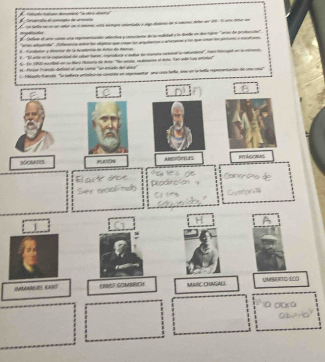 Fidordo ealano denominó 'la sbra saera
Camampia el concação de anspeia
I Lo leto no es un vallor en ol músmo, está dempre snentado a ales distieto de si mismer, debe ser 201. El ente debe ser
mfdes
l a Sefine el are como una representación sdectiva y consciente de la realidad y lo dvide en dos tigos: ' aries de produción''
*aerles adiqárida'. fiderencia entre los objetos que crean los arquitentos o artesanos y los que crean los pintores o encetores
Ea Fundador y deertor de la Acabenía de Artes de Aenas
''O arte es la capacidad de saber hacer, reprodudie e imitar de manera racional la caturalera', raor hincapió en la mimesis
G. En 1966 escrtbaó en su libro iistoria de Arte: "No existe, reulmente el Arte. Tan solo say artistal
H. Pintor Francéo defitió el arte como "un estado del almu"
C Filosfo fransés "la bellexa artística no consiste en representar una cosa bella, sino en la bella representación de una cosa
SOCRATES PLATÓN ARiSTÓTELES PITAGORAS
SMANUES KANT ERNST GOMBRICH MARC CHAGALI UMBERTD ECO
1