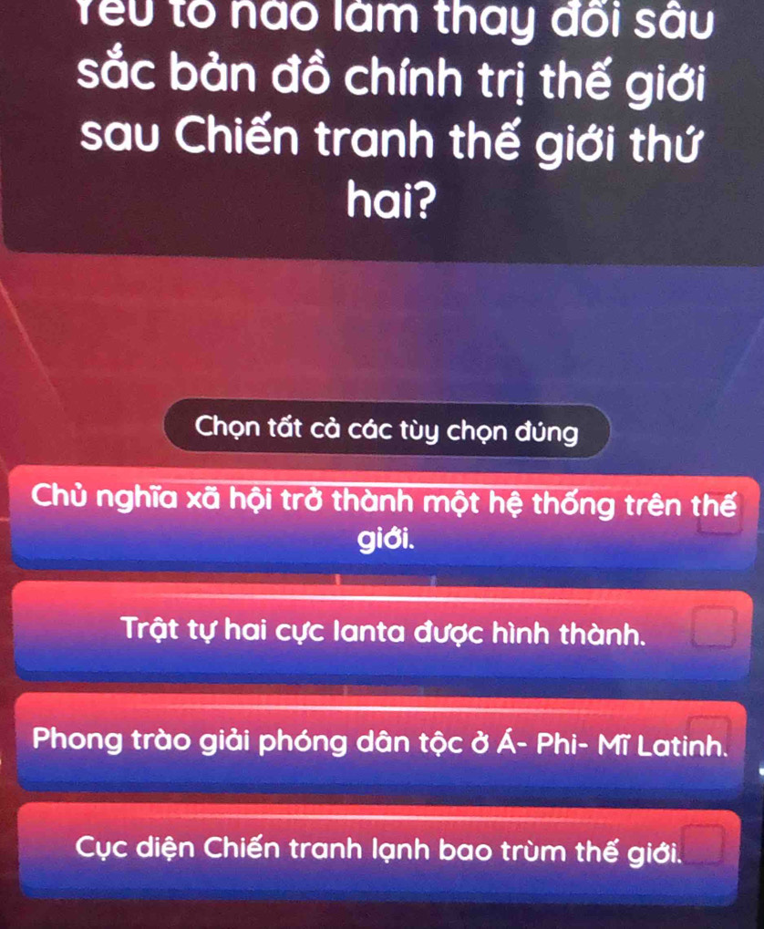 Yểu to nào làm thay đõi sâu
sắc bản đồ chính trị thế giới
sau Chiến tranh thế giới thứ
hai?
Chọn tất cả các tùy chọn đúng
Chủ nghĩa xã hội trở thành một hệ thống trên thế
giới.
Trật tự hai cực lanta được hình thành.
Phong trào giải phóng dân tộc ở Á- Phi- Mĩ Latinh.
Cục diện Chiến tranh lạnh bao trùm thế giới.