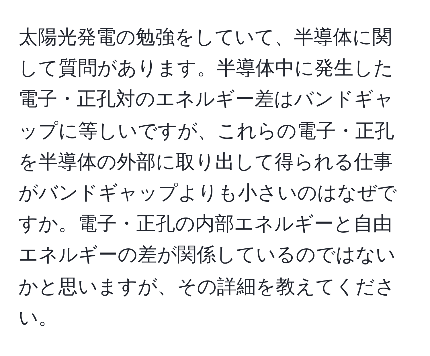 太陽光発電の勉強をしていて、半導体に関して質問があります。半導体中に発生した電子・正孔対のエネルギー差はバンドギャップに等しいですが、これらの電子・正孔を半導体の外部に取り出して得られる仕事がバンドギャップよりも小さいのはなぜですか。電子・正孔の内部エネルギーと自由エネルギーの差が関係しているのではないかと思いますが、その詳細を教えてください。