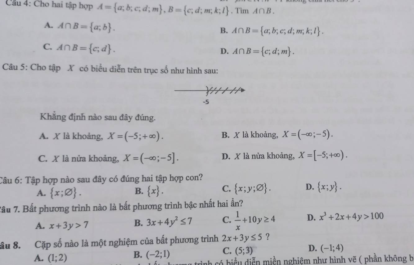 Cầu 4: Cho hai tập hợp A= a;b;c;d;m , B= c;d;m;k;l. Tìm A∩ B.
A. A∩ B= a;b.
B. A∩ B= a;b;c;d;m;k;l.
C. A∩ B= c;d.
D. A∩ B= c;d;m. 
Câu 5: Cho tập X có biểu diễn trên trục số như hình sau:
-5
Khẳng định nào sau đây đúng.
A. X là khoảng, X=(-5;+∈fty ). B. X là khoảng, X=(-∈fty ;-5).
C. X là nửa khoảng, X=(-∈fty ;-5]. D. X là nửa khoảng, X=[-5;+∈fty ). 
Câu 6: Tập hợp nào sau đây có đúng hai tập hợp con?
B.
A.  x;varnothing .  x. 
D.
C.  x;y;varnothing .  x;y. 
Tâu 7. Bất phương trình nào là bất phương trình bậc nhất hai ần?
A. x+3y>7
B. 3x+4y^2≤ 7 C.  1/x +10y≥ 4 D. x^3+2x+4y>100
âu 8. Cặp số nào là một nghiệm của bất phương trình 2x+3y≤ 5 ?
D.
A. (1;2)
B. (-2;1)
C. (5;3) (-1;4)
c có hiểu diễn miền nghiệm như hình vẽ ( phần không b