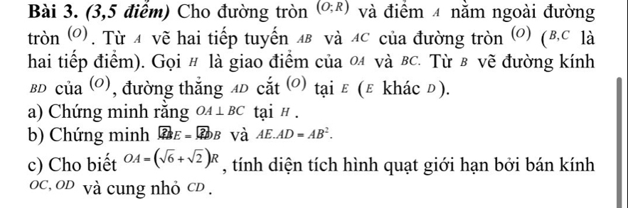 (3,5 điểm) Cho đường tròn (O;R) và điểm 4 nằm ngoài đường 
tròn (O). Từ 4 vẽ hai tiếp tuyến лв và лC của đường tròn (O) (B, C là 
hai tiếp điểm). Gọi # là giao điểm của 04 và вc. Từ в vẽ đường kính 
BD Củ _12( 0), đường thắng 4D cắt (0) tại ε (ε khác đ). 
a) Chứng minh rằng OA⊥ BC tại # . 
b) Chứng minh ?BE= ?DB và AE.AD=AB^2. 
c) Cho biết OA=(sqrt(6)+sqrt(2))R , tính diện tích hình quạt giới hạn bởi bán kính
OC, OD và cung nhỏ CD.