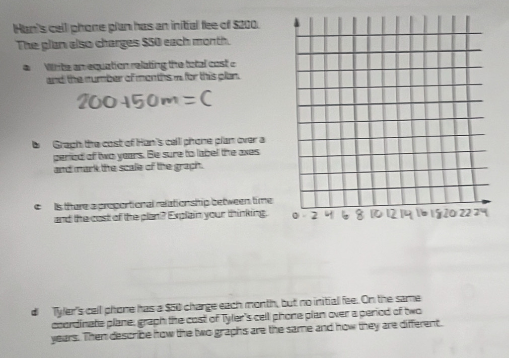 Han's cell phone plan has an initial fee of $200. 
The plan also charges $50 each month. 
a Write an equation relating the total cost c
and the number of months n for this plan. 
b Gragh the cost of Han's cell phone plan over a 
period of two years. Be sure to label the axes 
and mark the scale of the graph. 
c Is there a proportional relation ship between time 
and the cost of the plan? Explain your thinking, 
d Tyler's cell phone has a $50 charge each month, but no initial fee. On the same 
coordinate plane, graph the cost of Tyler's cell phone pian over a period of two
years. Then describe how the two graphs are the same and how they are different.