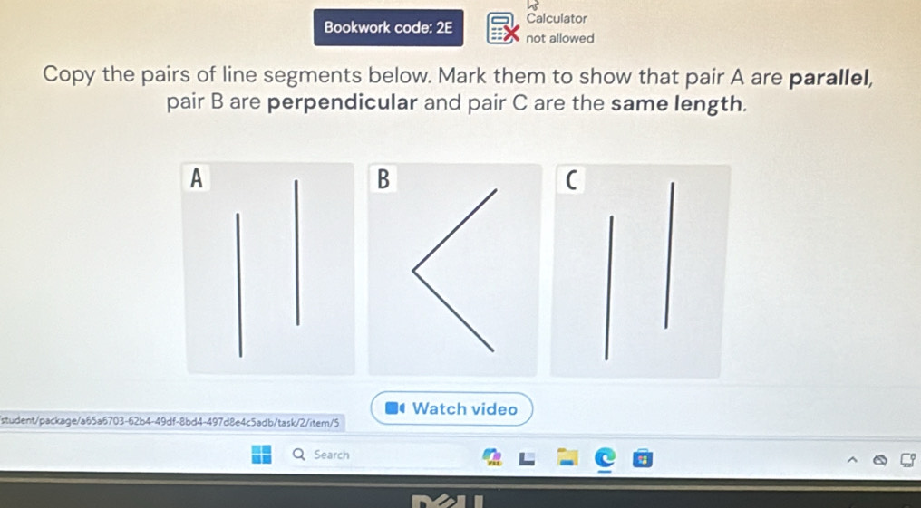 Calculator 
Bookwork code: 2E not allowed 
Copy the pairs of line segments below. Mark them to show that pair A are parallel, 
pair B are perpendicular and pair C are the same length.
A
B
r 
C 
Watch video 
student/package/a65a6703-62b4-49df-8bd4-497d8e4c5adb/task/2/item/5 
Search