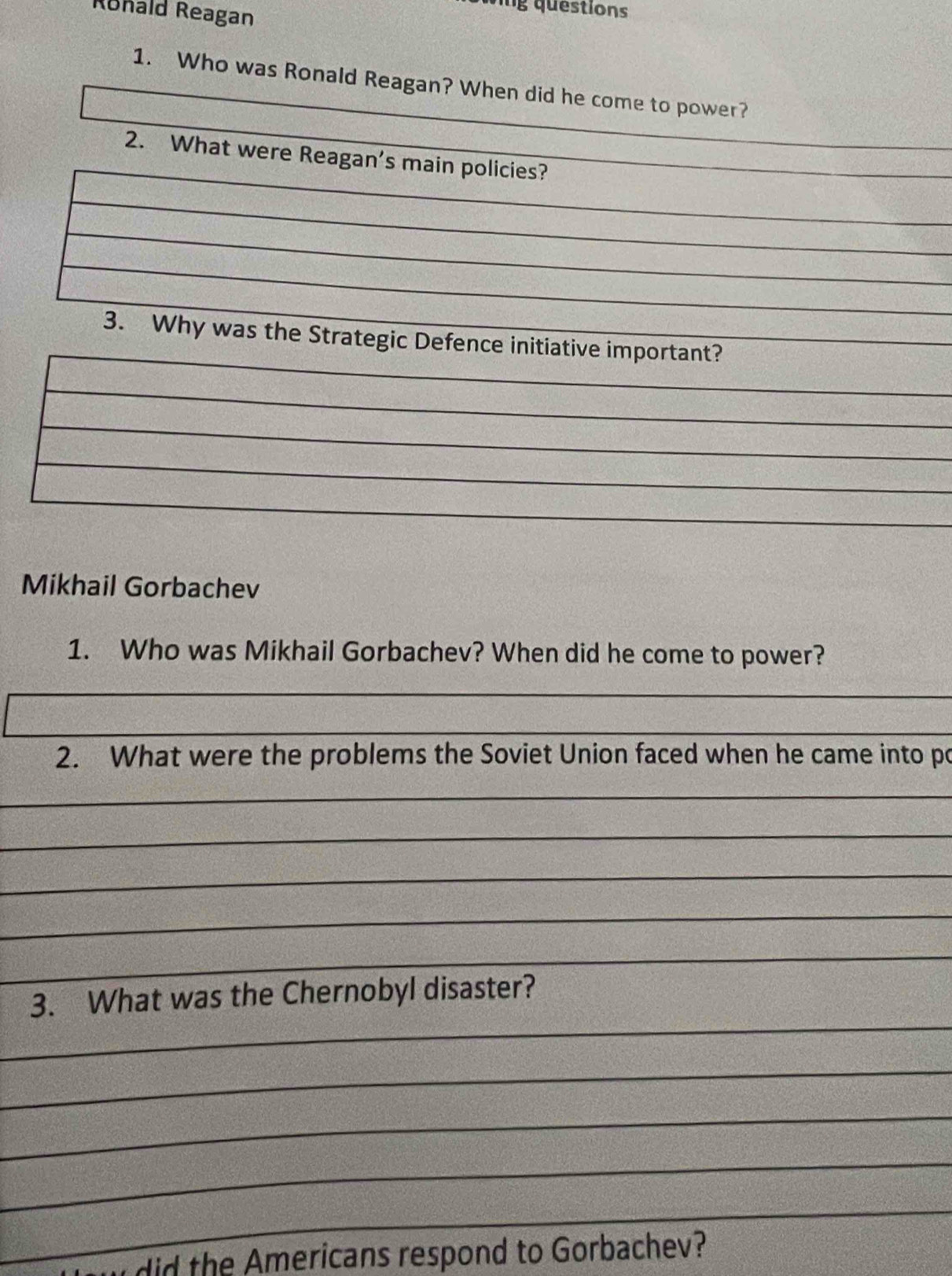 Rohald Reagan 
g questions 
1. Who was Ronald Reagan? When did he come to power? 
2. What were Reagan's main policies? 
3. Why was the Strategic Defence initiative important? 
_ 
_ 
_ 
_ 
_ 
Mikhail Gorbachev 
1. Who was Mikhail Gorbachev? When did he come to power? 
_ 
_ 
2. What were the problems the Soviet Union faced when he came into po 
_ 
_ 
_ 
_ 
_ 
_ 
_ 
_ 
__ 
_ 
_ 
3. What was the Chernobyl disaster? 
_ 
_ 
_ 
_ 
did the mericans respond to Gorbachev?