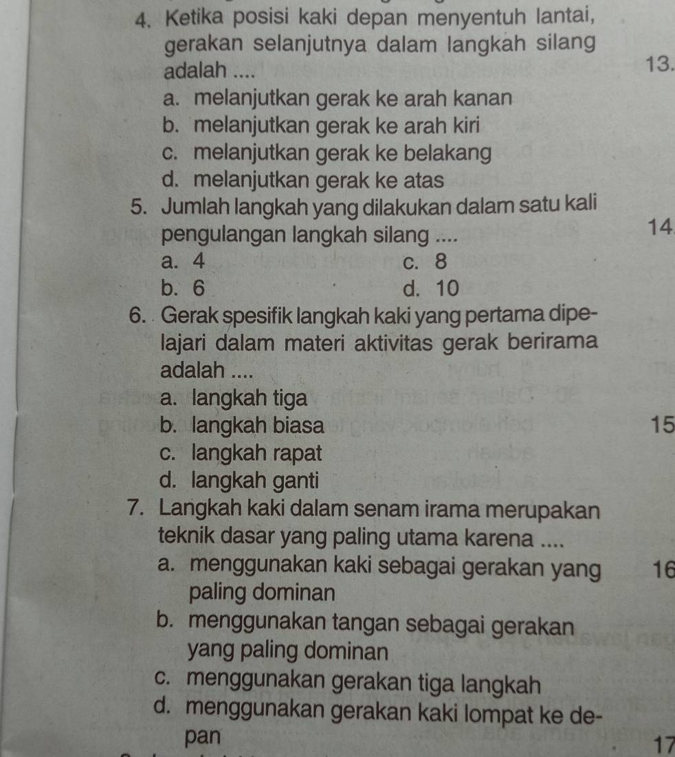 Ketika posisi kaki depan menyentuh lantai,
gerakan selanjutnya dalam langkah silang
adalah ....
13.
a. melanjutkan gerak ke arah kanan
b. melanjutkan gerak ke arah kiri
c. melanjutkan gerak ke belakang
d. melanjutkan gerak ke atas
5. Jumlah langkah yang dilakukan dalam satu kali
pengulangan langkah silang ....
14
a. 4 c. 8
b. 6 d. 10
6. Gerak spesifik langkah kaki yang pertama dipe-
lajari dalam materi aktivitas gerak berirama
adalah ....
a. langkah tiga
b. langkah biasa 15
c. langkah rapat
d. langkah ganti
7. Langkah kaki dalam senam irama merupakan
teknik dasar yang paling utama karena ....
a. menggunakan kaki sebagai gerakan yang 16
paling dominan
b. menggunakan tangan sebagai gerakan
yang paling dominan
c. menggunakan gerakan tiga langkah
d. menggunakan gerakan kaki lompat ke de-
pan 17