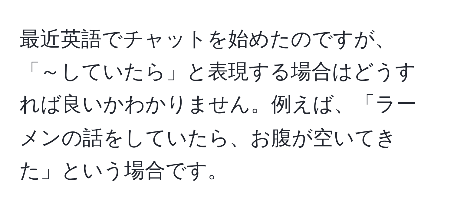 最近英語でチャットを始めたのですが、「～していたら」と表現する場合はどうすれば良いかわかりません。例えば、「ラーメンの話をしていたら、お腹が空いてきた」という場合です。