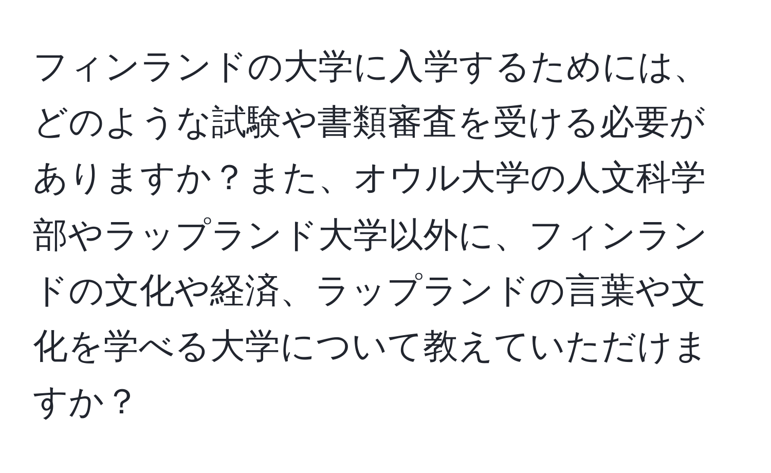 フィンランドの大学に入学するためには、どのような試験や書類審査を受ける必要がありますか？また、オウル大学の人文科学部やラップランド大学以外に、フィンランドの文化や経済、ラップランドの言葉や文化を学べる大学について教えていただけますか？