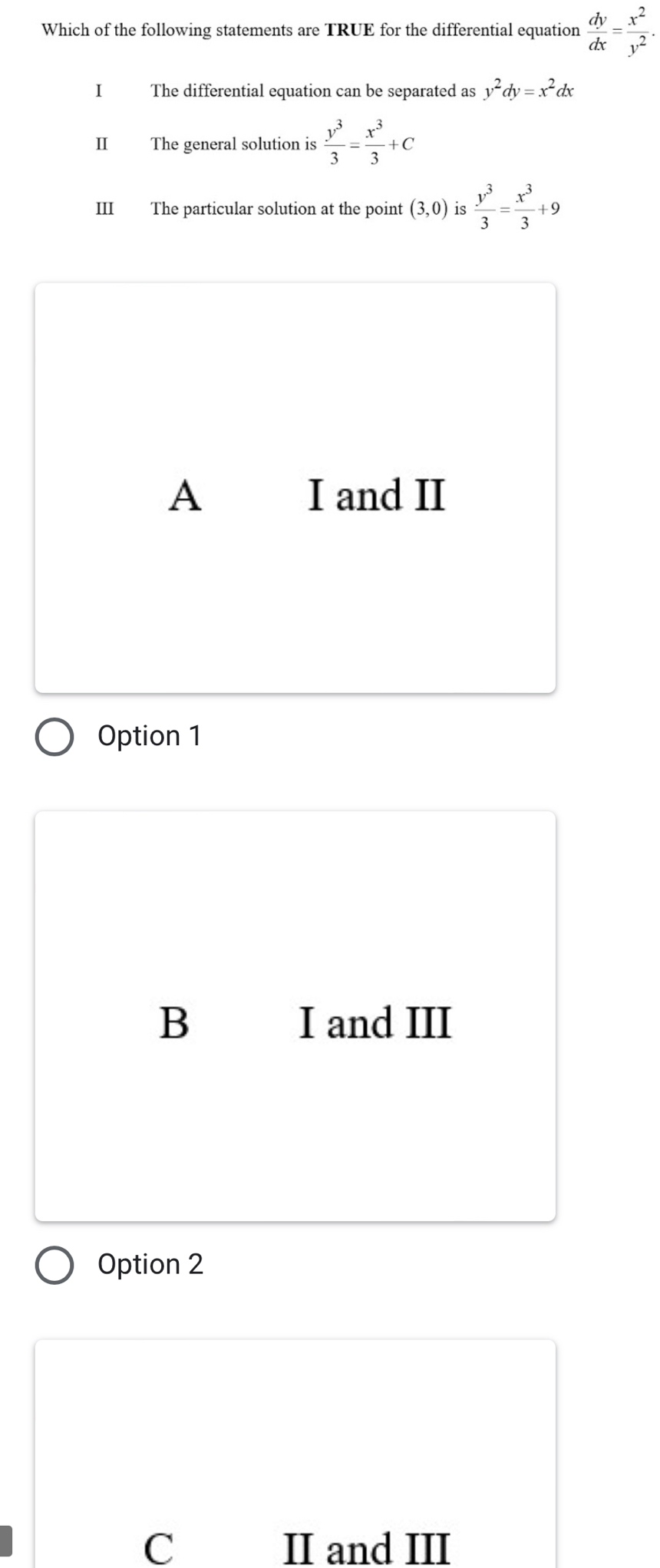 Which of the following statements are TRUE for the differential equation  dy/dx = x^2/y^2 . 
I The differential equation can be separated as y^2dy=x^2dx
II The general solution is  y^3/3 = x^3/3 +C
III The particular solution at the point (3,0) is  y^3/3 = x^3/3 +9
A I and II
Option 1
B I and III
Option 2
C II and III