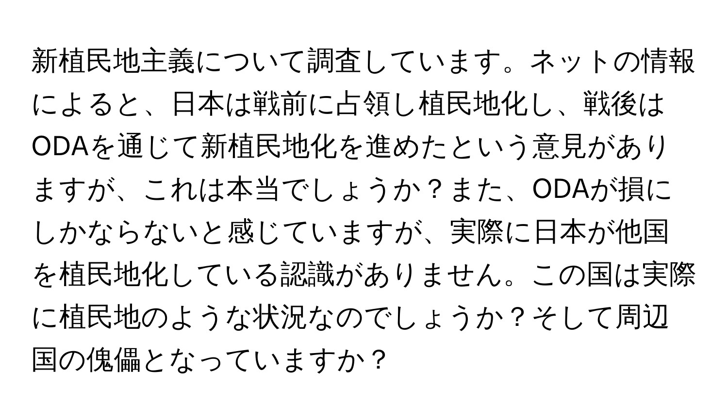 新植民地主義について調査しています。ネットの情報によると、日本は戦前に占領し植民地化し、戦後はODAを通じて新植民地化を進めたという意見がありますが、これは本当でしょうか？また、ODAが損にしかならないと感じていますが、実際に日本が他国を植民地化している認識がありません。この国は実際に植民地のような状況なのでしょうか？そして周辺国の傀儡となっていますか？