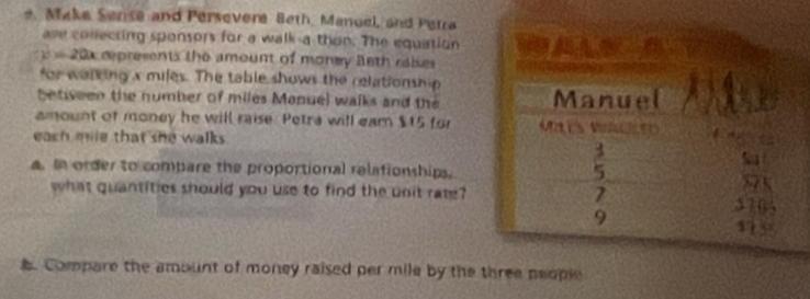 Make Sense and Persevere Beth, Manuel, and Petra
ase conlecting sponsors for a walk-a thon. The equation
y=20x represents the amount of money Beth ralses
for walking x miles. The table shows the relationship
between the number of miles Manuel walks and the
amount of money he will raise. Petra will eam $15 for
each mile that she walks .
a. In order to compare the proportional relationships.
what quantities should you use to find the unit rate?
. Compare the amount of money raised per mile by the