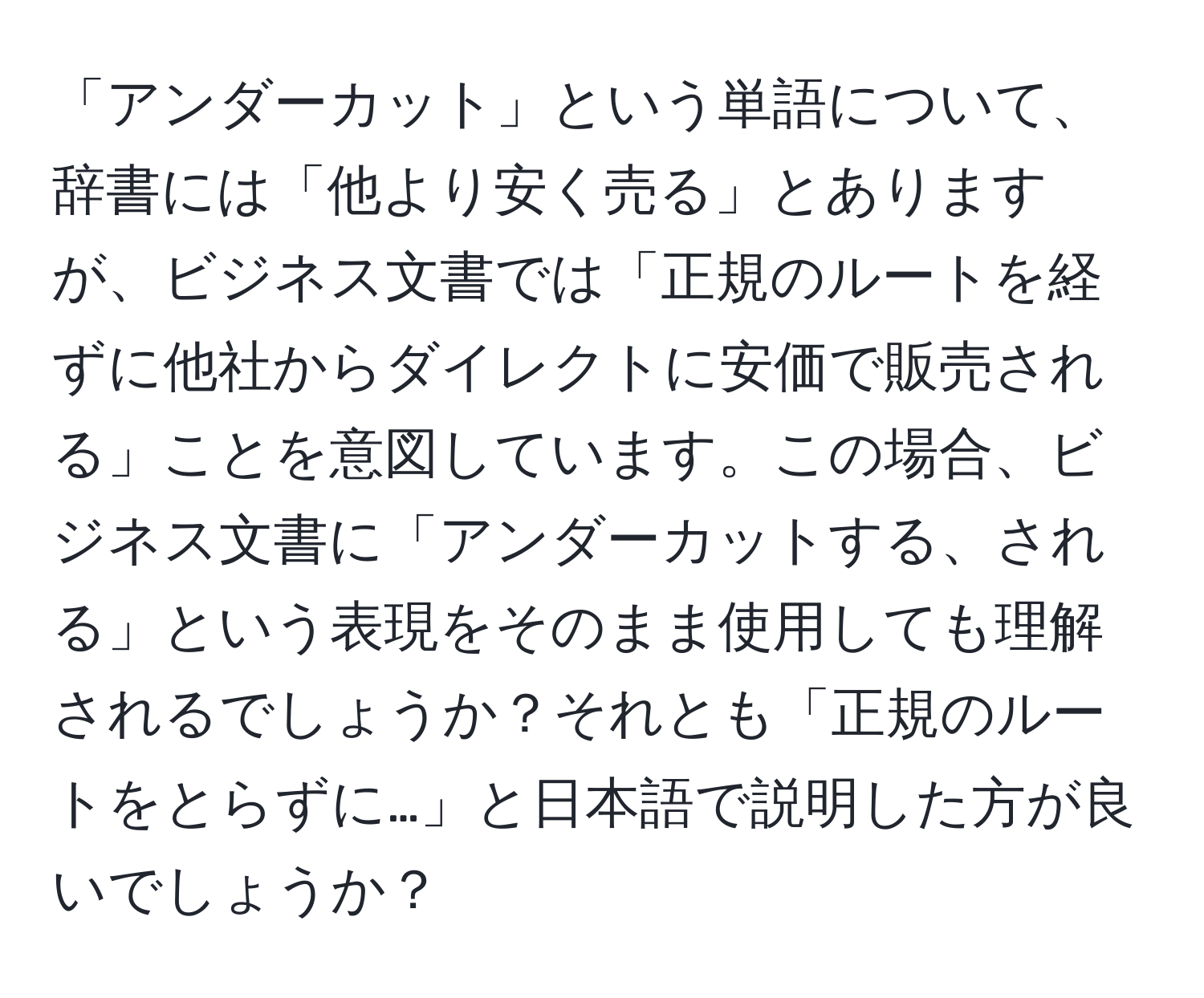 「アンダーカット」という単語について、辞書には「他より安く売る」とありますが、ビジネス文書では「正規のルートを経ずに他社からダイレクトに安価で販売される」ことを意図しています。この場合、ビジネス文書に「アンダーカットする、される」という表現をそのまま使用しても理解されるでしょうか？それとも「正規のルートをとらずに…」と日本語で説明した方が良いでしょうか？