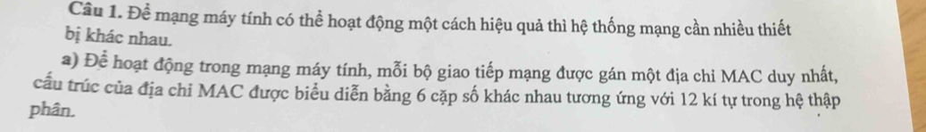 Để mạng máy tính có thể hoạt động một cách hiệu quả thì hệ thống mạng cần nhiều thiết 
bị khác nhau. 
a) Để hoạt động trong mạng máy tính, mỗi bộ giao tiếp mạng được gán một địa chi MAC duy nhất, 
cầu trúc của địa chỉ MAC được biểu diễn bằng 6 cặp số khác nhau tương ứng với 12 kí tự trong hệ thập 
phân.