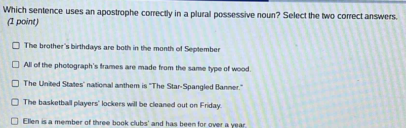 Which sentence uses an apostrophe correctly in a plural possessive noun? Select the two correct answers.
(1 point)
The brother's birthdays are both in the month of September
All of the photograph's frames are made from the same type of wood.
The United States’ national anthem is “The Star-Spangled Banner.”
The basketball players' lockers will be cleaned out on Friday.
Ellen is a member of three book clubs' and has been for over a year,