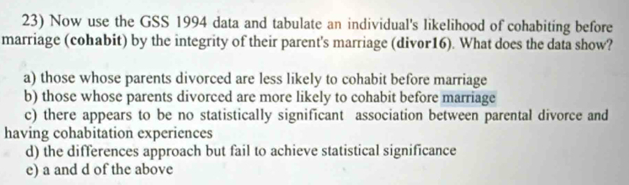 Now use the GSS 1994 data and tabulate an individual's likelihood of cohabiting before
marriage (cohabit) by the integrity of their parent's marriage (divor16). What does the data show?
a) those whose parents divorced are less likely to cohabit before marriage
b) those whose parents divorced are more likely to cohabit before marriage
c) there appears to be no statistically significant association between parental divorce and
having cohabitation experiences
d) the differences approach but fail to achieve statistical significance
e) a and d of the above