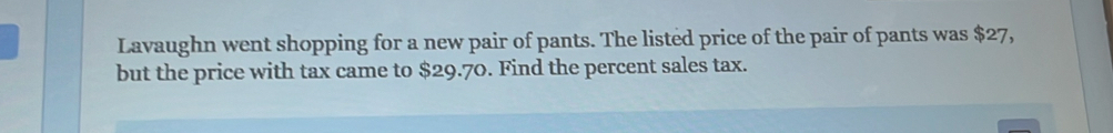 Lavaughn went shopping for a new pair of pants. The listed price of the pair of pants was $27, 
but the price with tax came to $29.70. Find the percent sales tax.