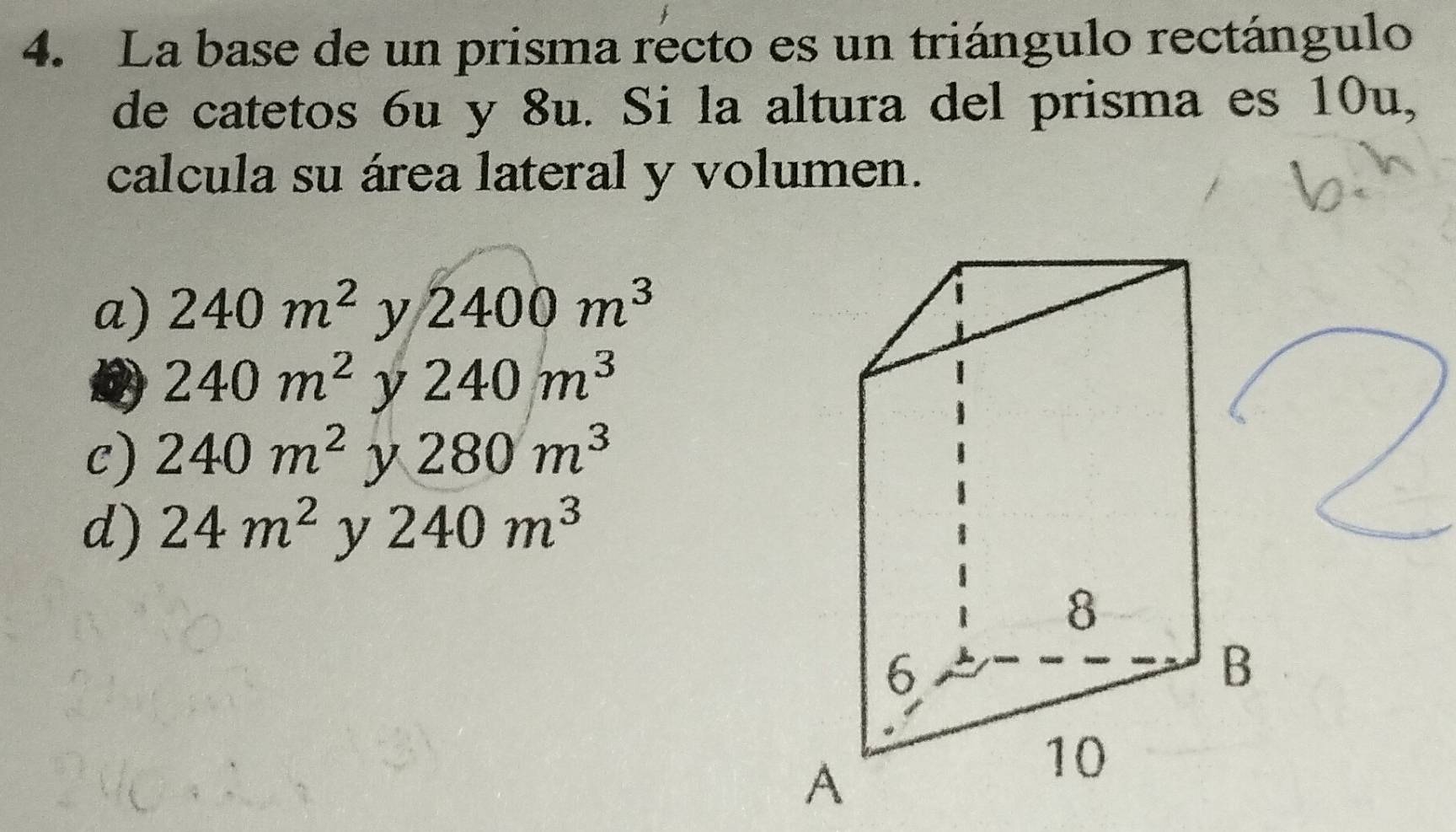 La base de un prisma recto es un triángulo rectángulo
de catetos 6u y 8u. Si la altura del prisma es 10u,
calcula su área lateral y volumen.
a) 240m^2 y 2400m^3
240m^2 y 240m^3
C) 240m^2 y 280m^3
d) 24m^2 y 240m^3