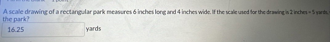 A scale drawing of a rectangular park measures 6 inches long and 4 inches wide. If the scale used for the drawing is 2 inches =5 yards,
the park?
16.25 yards