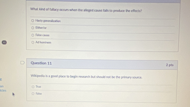 What kind of fallacy occurs when the alleged cause fails to produce the effects?
Hasty generalization
Either/or
False cause
61 Ad hominem
Question 11 2 pts
Wikipedia is a good place to begin research but should not be the primary source.
g
on True
icies False