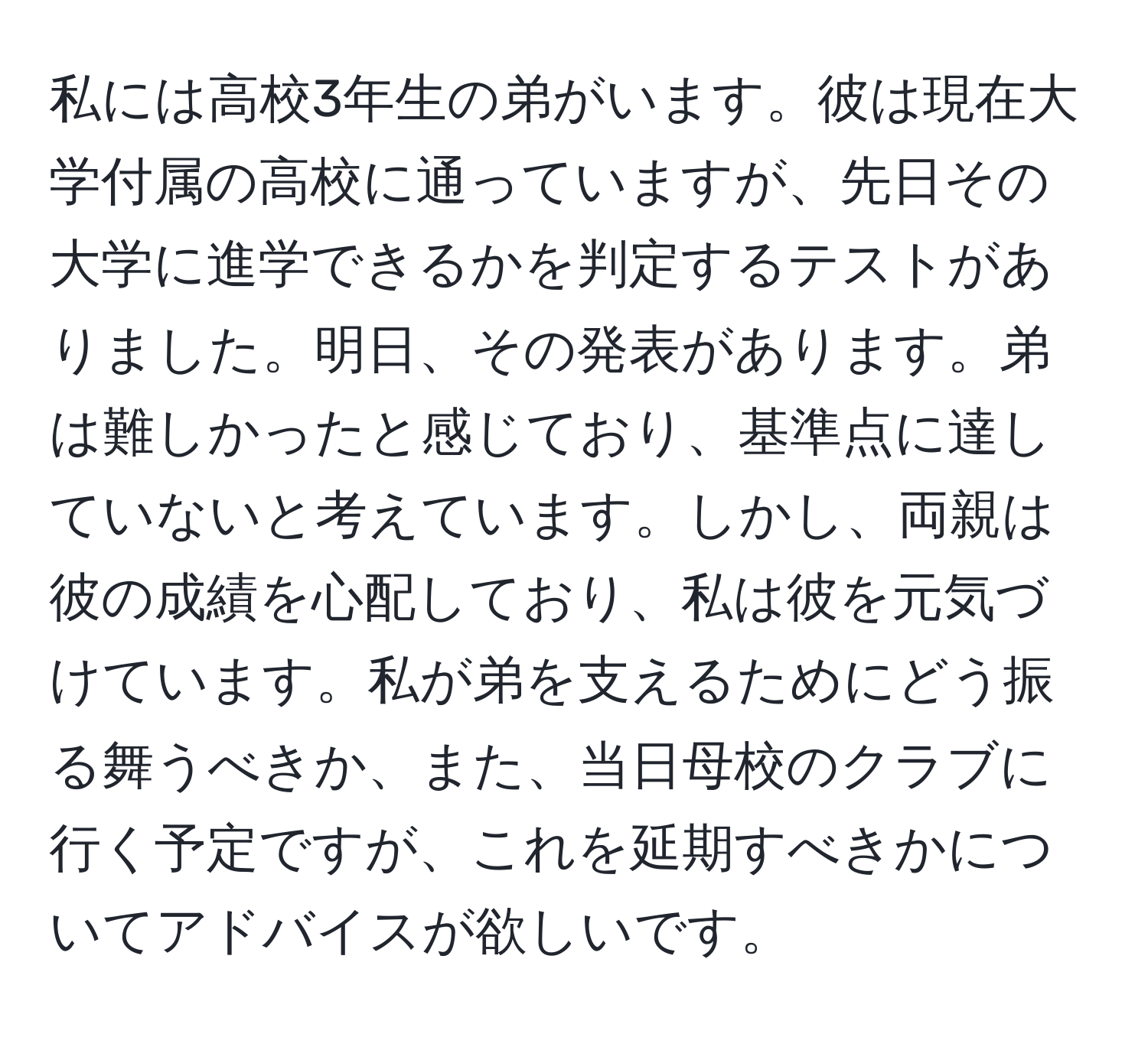 私には高校3年生の弟がいます。彼は現在大学付属の高校に通っていますが、先日その大学に進学できるかを判定するテストがありました。明日、その発表があります。弟は難しかったと感じており、基準点に達していないと考えています。しかし、両親は彼の成績を心配しており、私は彼を元気づけています。私が弟を支えるためにどう振る舞うべきか、また、当日母校のクラブに行く予定ですが、これを延期すべきかについてアドバイスが欲しいです。