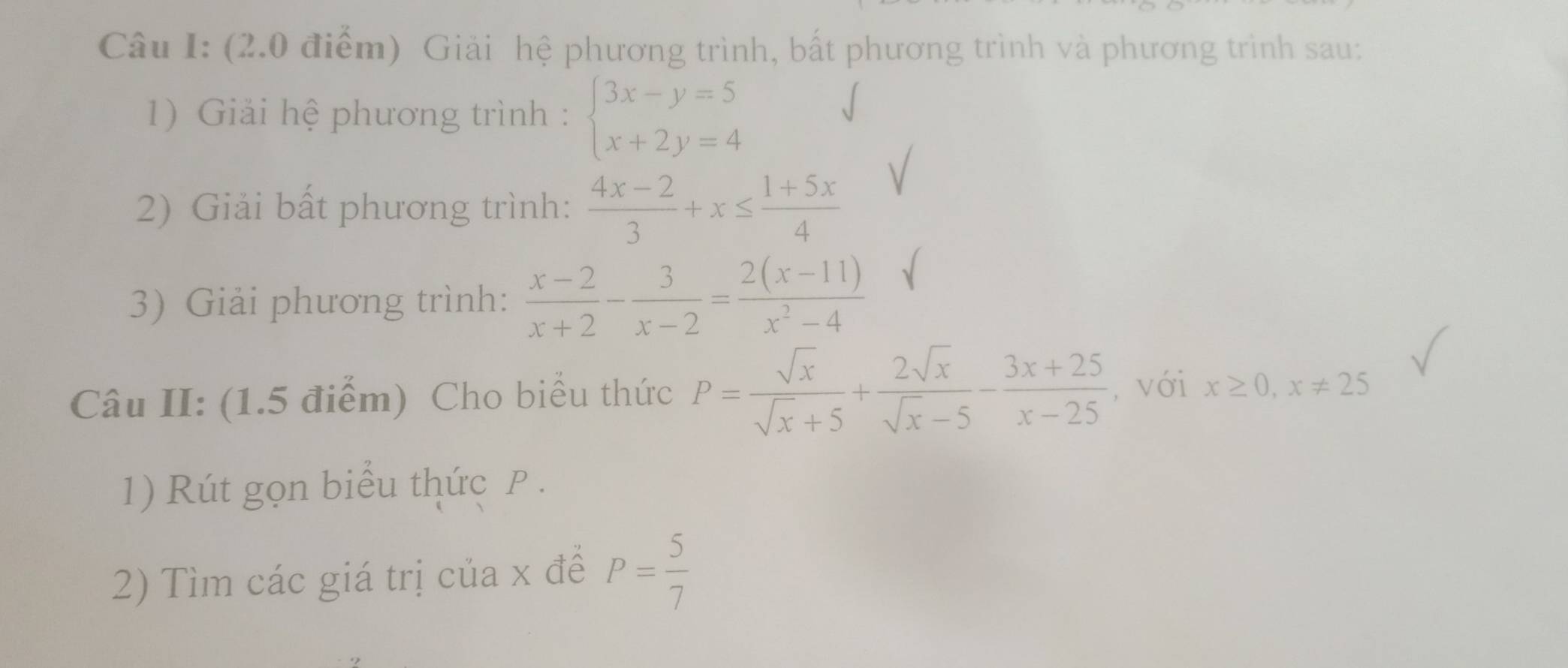 Giải hệ phương trình, bất phương trình và phương trình sau: 
1) Giải hệ phương trình : beginarrayl 3x-y=5 x+2y=4endarray.
2) Giải bất phương trình:  (4x-2)/3 +x≤  (1+5x)/4 
3) Giải phương trình:  (x-2)/x+2 - 3/x-2 = (2(x-11))/x^2-4 
Câu II: (1.5 điểm) Cho biểu thức P= sqrt(x)/sqrt(x)+5 + 2sqrt(x)/sqrt(x)-5 - (3x+25)/x-25  , với x≥ 0, x!= 25
1) Rút gọn biểu thức P. 
2) Tìm các giá trị của x đề P= 5/7 