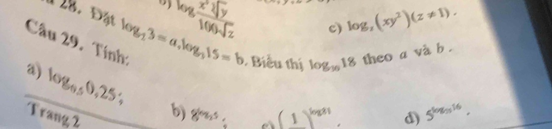 log  x^2sqrt[3](y)/100sqrt(z) 
c) log _z(xy^2)(z!= 1). 
à 28. Đặt log _23=a, log _315=b * Biểu thị log _3018 theo a và b .
Câu 29. Tính:
a) log _0.50.25; b) 8^(log _2)5 : 
Trang 2 d) 5^(log _3)16. 
a (1)^log 81.