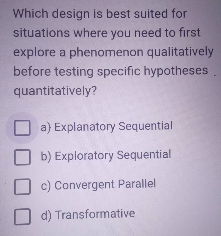 Which design is best suited for
situations where you need to first
explore a phenomenon qualitatively
before testing specific hypotheses .
quantitatively?
a Explanatory Sequential
b) Exploratory Sequential
c) Convergent Parallel
d) Transformative