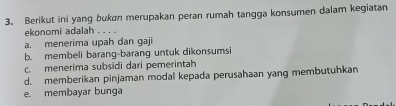 Berikut ini yang bukan merupakan peran rumah tangga konsumen dalam kegiatan
ekonomi adalah . . . .
a. menerima upah dan gaji
b. membeli barang-barang untuk dikonsumsi
c. menerima subsidi dari pemerintah
d. memberikan pinjaman modal kepada perusahaan yang membutuhkan
e. membayar bunga