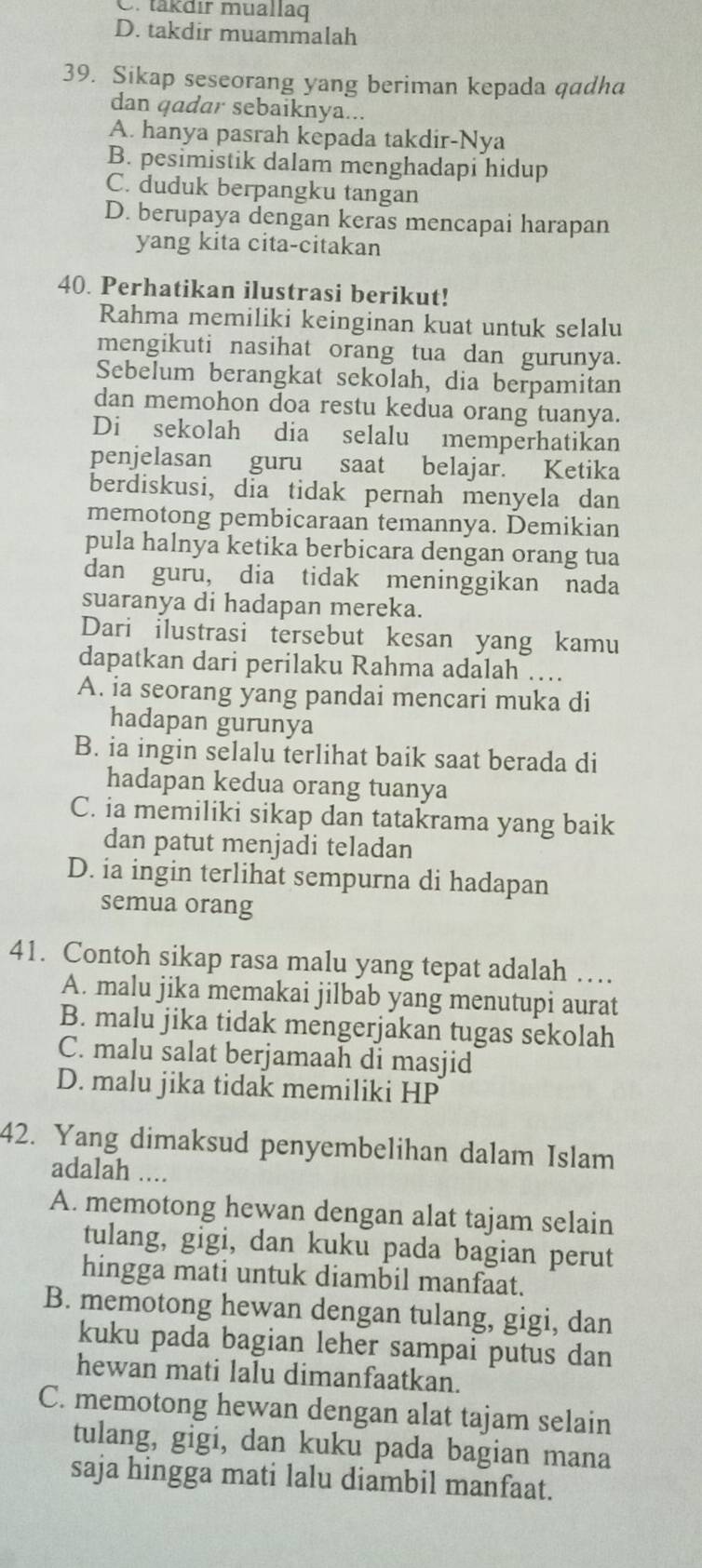 C. takdır muallag
D. takdir muammalah
39. Sikap seseorang yang beriman kepada qadha
dan qadar sebaiknya...
A. hanya pasrah kepada takdir-Nya
B. pesimistik dalam menghadapi hidup
C. duduk berpangku tangan
D. berupaya dengan keras mencapai harapan
yang kita cita-citakan
40. Perhatikan ilustrasi berikut!
Rahma memiliki keinginan kuat untuk selalu
mengikuti nasihat orang tua dan gurunya.
Sebelum berangkat sekolah, dia berpamitan
dan memohon doa restu kedua orang tuanya.
Di sekolah dia selalu memperhatikan
penjelasan guru saat belajar. Ketika
berdiskusi, dia tidak pernah menyela dan
memotong pembicaraan temannya. Demikian
pula halnya ketika berbicara dengan orang tua
dan guru, dia tidak meninggikan nada
suaranya di hadapan mereka.
Dari ilustrasi tersebut kesan yang kamu
dapatkan dari perilaku Rahma adalah …
A. ia seorang yang pandai mencari muka di
hadapan gurunya
B. ia ingin selalu terlihat baik saat berada di
hadapan kedua orang tuanya
C. ia memiliki sikap dan tatakrama yang baik
dan patut menjadi teladan
D. ia ingin terlihat sempurna di hadapan
semua orang
41. Contoh sikap rasa malu yang tepat adalah …
A. malu jika memakai jilbab yang menutupi aurat
B. malu jika tidak mengerjakan tugas sekolah
C. malu salat berjamaah di masjid
D. malu jika tidak memiliki HP
42. Yang dimaksud penyembelihan dalam Islam
adalah ....
A. memotong hewan dengan alat tajam selain
tulang, gigi, dan kuku pada bagian perut
hingga mati untuk diambil manfaat.
B. memotong hewan dengan tulang, gigi, dan
kuku pada bagian leher sampai putus dan
hewan mati lalu dimanfaatkan.
C. memotong hewan dengan alat tajam selain
tulang, gigi, dan kuku pada bagian mana
saja hingga mati lalu diambil manfaat.